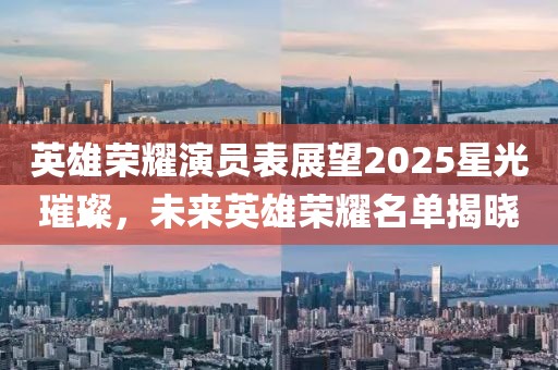 英雄榮耀演員表展望2025星光璀璨,未來英雄榮耀名單揭曉