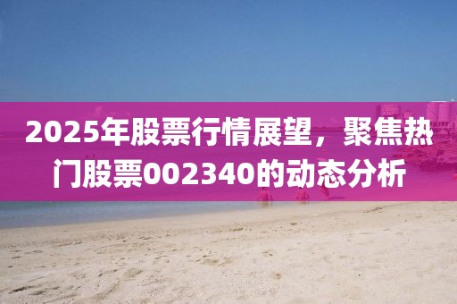 2025年股票行情展望，聚焦熱門股票002340的動態分析