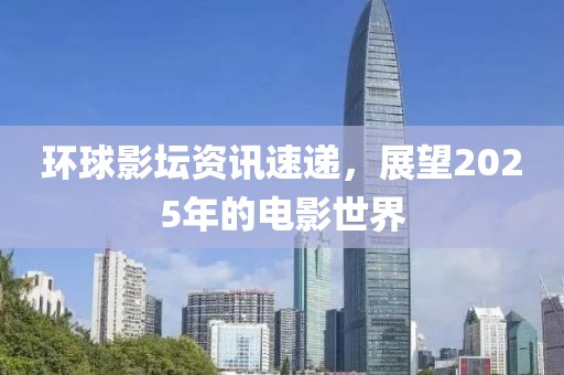 環(huán)球影壇資訊速遞,展望2025年的電影世界