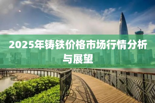 2025年鑄鐵價格市場行情分析與展望