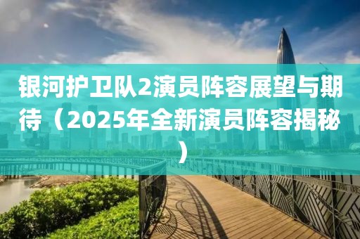銀河護衛(wèi)隊2演員陣容展望與期待(2025年全新演員陣容揭秘)