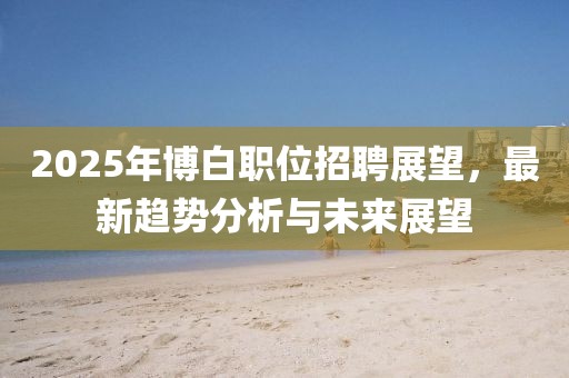 2025年博白職位招聘展望，最新趨勢分析與未來展望
