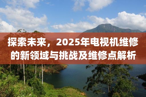探索未來，2025年電視機維修的新領域與挑戰及維修點解析