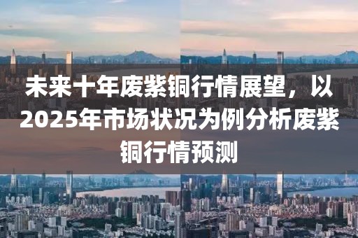未來十年廢紫銅行情展望,以2025年市場狀況為例分析廢紫銅行情預測