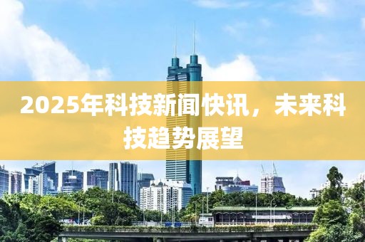 2025年科技新聞快訊,未來科技趨勢展望