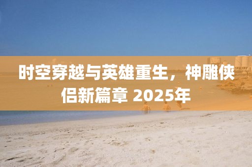 時空穿越與英雄重生，神雕俠侶新篇章 2025年