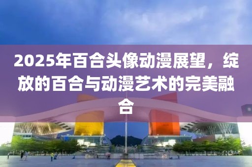 2025年百合頭像動(dòng)漫展望,綻放的百合與動(dòng)漫藝術(shù)的完美融合