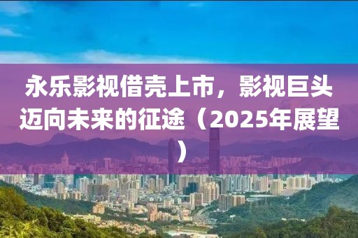 永樂影視借殼上市,影視巨頭邁向未來的征途(2025年展望)