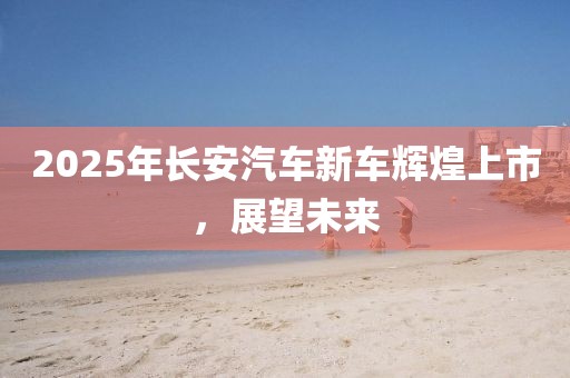 2025年長安汽車新車輝煌上市,展望未來