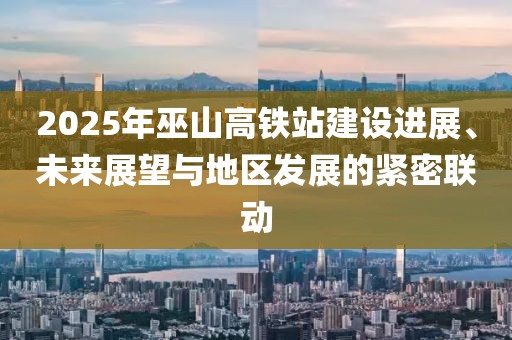 2025年巫山高鐵站建設進展、未來展望與地區發展的緊密聯動