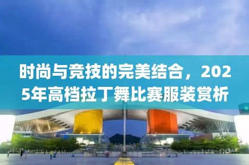時尚與競技的完美結合,2025年高檔拉丁舞比賽服裝賞析