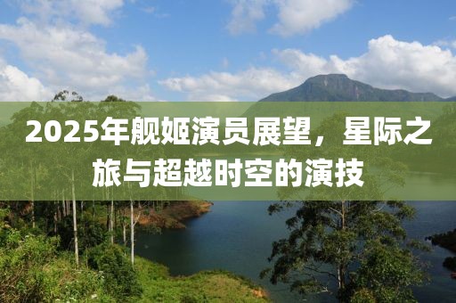 2025年艦姬演員展望,星際之旅與超越時(shí)空的演技