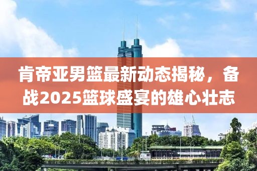 肯帝亞男籃最新動態揭秘,備戰2025籃球盛宴的雄心壯志