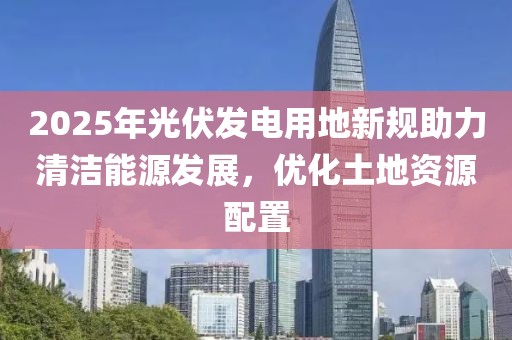 2025年光伏發(fā)電用地新規(guī)助力清潔能源發(fā)展,優(yōu)化土地資源配置