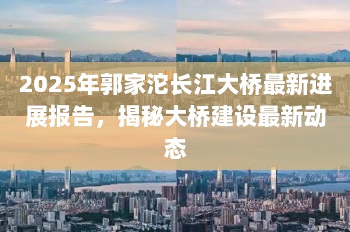 2025年郭家沱長(zhǎng)江大橋最新進(jìn)展報(bào)告,揭秘大橋建設(shè)最新動(dòng)態(tài)
