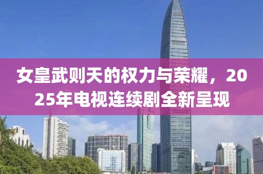 女皇武則天的權力與榮耀,2025年電視連續(xù)劇全新呈現(xiàn)