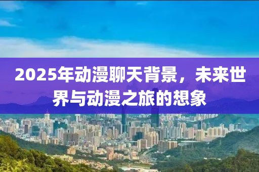 2025年動(dòng)漫聊天背景,未來世界與動(dòng)漫之旅的想象