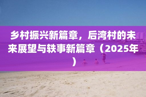 鄉(xiāng)村振興新篇章,后灣村的未來(lái)展望與軼事新篇章(2025年)