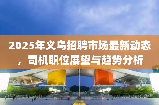 2025年義烏招聘市場最新動態(tài),司機職位展望與趨勢分析
