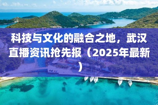 科技與文化的融合之地,武漢直播資訊搶先報(bào)(2025年最新)