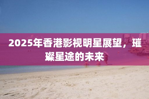 2025年香港影視明星展望,璀璨星途的未來