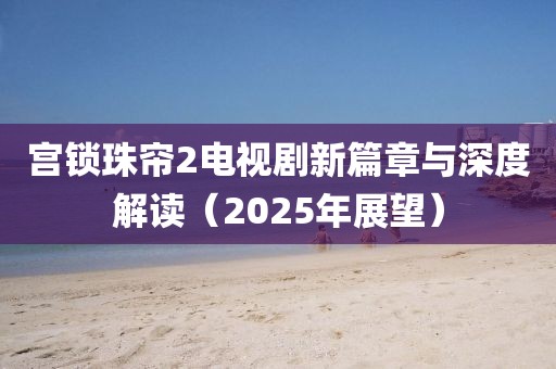宮鎖珠簾2電視劇新篇章與深度解讀(2025年展望)