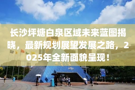 長沙坪塘白泉區(qū)域未來藍圖揭曉,最新規(guī)劃展望發(fā)展之路,2025年全新面貌呈現(xiàn)!