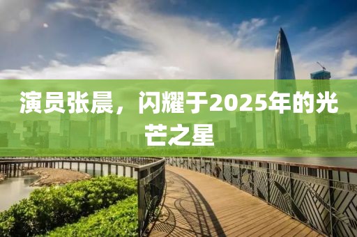 演員張晨,閃耀于2025年的光芒之星