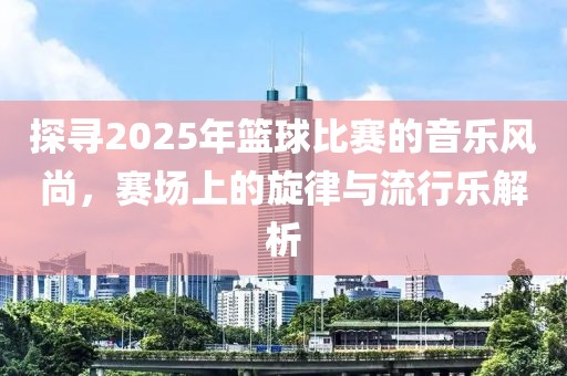 探尋2025年籃球比賽的音樂風尚,賽場上的旋律與流行樂解析