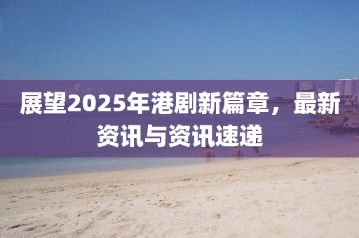 展望2025年港劇新篇章,最新資訊與資訊速遞