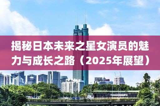 揭秘日本未來之星女演員的魅力與成長之路(2025年展望)