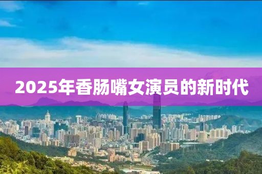2025年香腸嘴女演員的新時代
