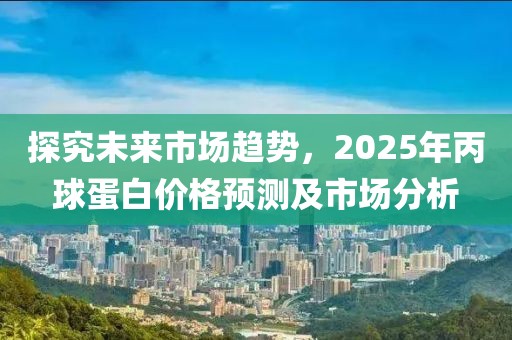 探究未來市場趨勢,2025年丙球蛋白價格預測及市場分析