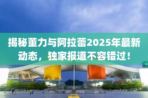 揭秘董力與阿拉蕾2025年最新動態(tài),獨家報道不容錯過!