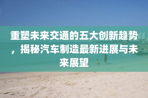 重塑未來(lái)交通的五大創(chuàng)新趨勢(shì),揭秘汽車制造最新進(jìn)展與未來(lái)展望