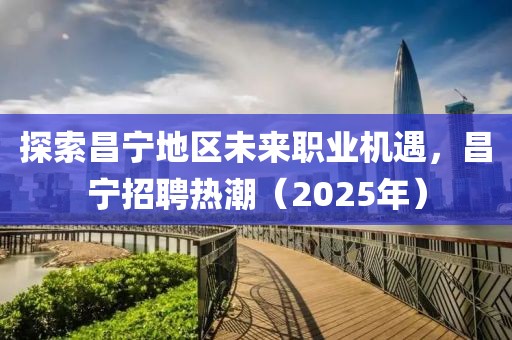 探索昌寧地區未來職業機遇,昌寧招聘熱潮(2025年)
