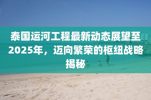 泰國運河工程最新動態(tài)展望至2025年,邁向繁榮的樞紐戰(zhàn)略揭秘