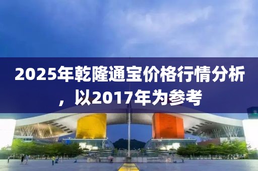 2025年乾隆通寶價格行情分析,以2017年為參考