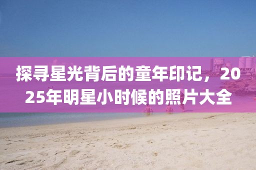探尋星光背后的童年印記，2025年明星小時候的照片大全
