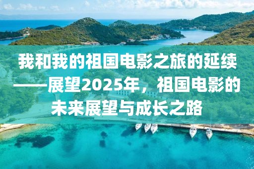 我和我的祖國電影之旅的延續——展望2025年,祖國電影的未來展望與成長之路