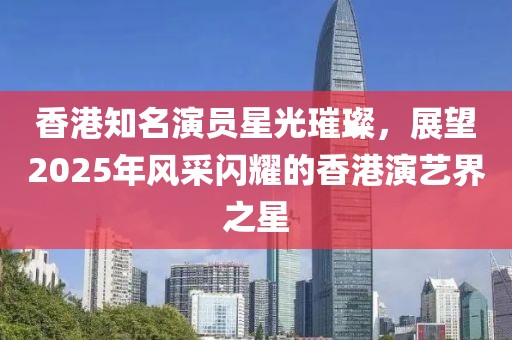 香港知名演員星光璀璨,展望2025年風采閃耀的香港演藝界之星