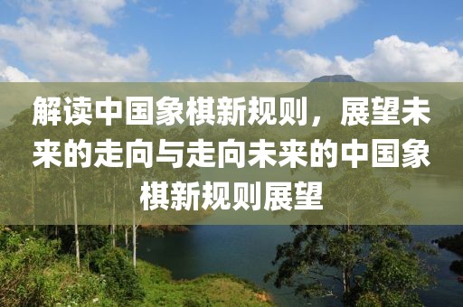 解讀中國象棋新規則,展望未來的走向與走向未來的中國象棋新規則展望