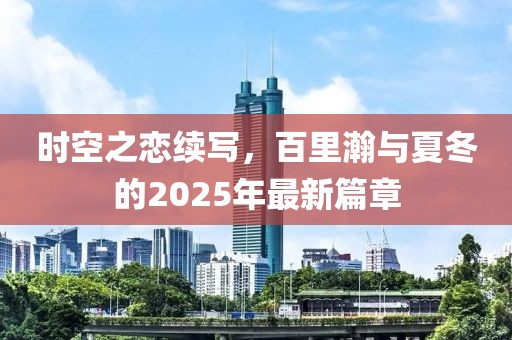 時空之戀續(xù)寫,百里瀚與夏冬的2025年最新篇章