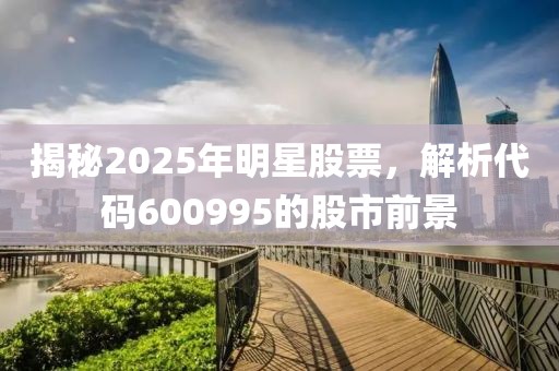 揭秘2025年明星股票,解析代碼600995的股市前景