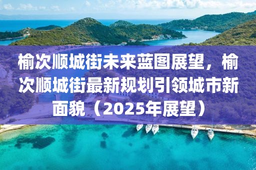 榆次順城街未來藍圖展望,榆次順城街最新規(guī)劃引領(lǐng)城市新面貌(2025年展望)