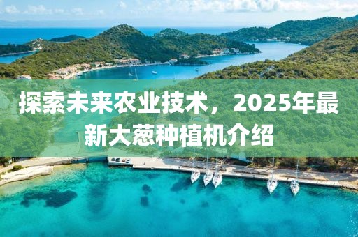 探索未來農業技術,2025年最新大蔥種植機介紹