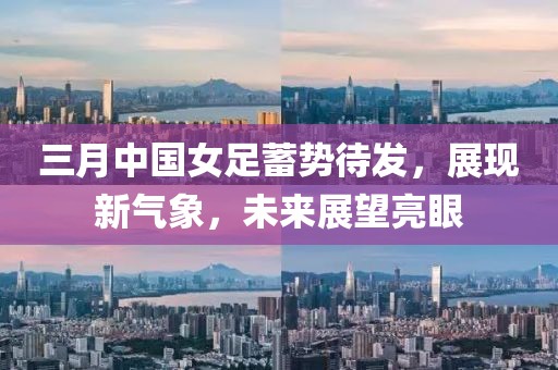 三月中國女足蓄勢待發,展現新氣象,未來展望亮眼