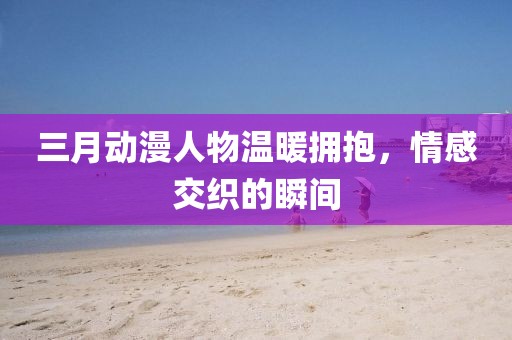 三月動漫人物溫暖擁抱,情感交織的瞬間