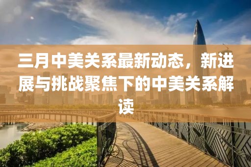 三月中美關系最新動態,新進展與挑戰聚焦下的中美關系解讀
