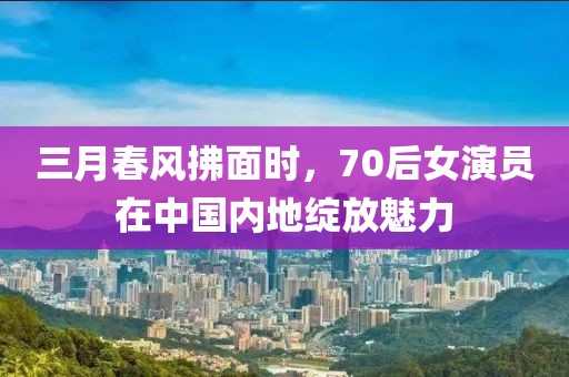 三月春風(fēng)拂面時,70后女演員在中國內(nèi)地綻放魅力
